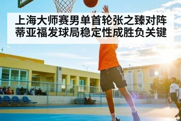 上海大师赛男单首轮张之臻对阵蒂亚福发球局稳定性成胜负关键