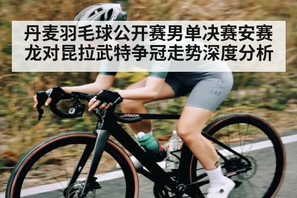 丹麦羽毛球公开赛男单决赛安赛龙对昆拉武特争冠走势深度分析