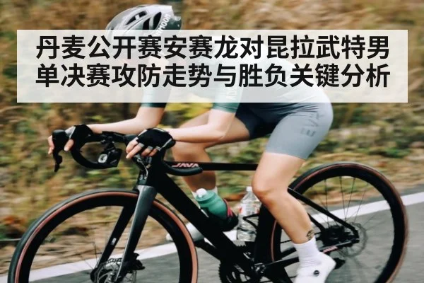 丹麦公开赛安赛龙对昆拉武特男单决赛攻防走势与胜负关键分析